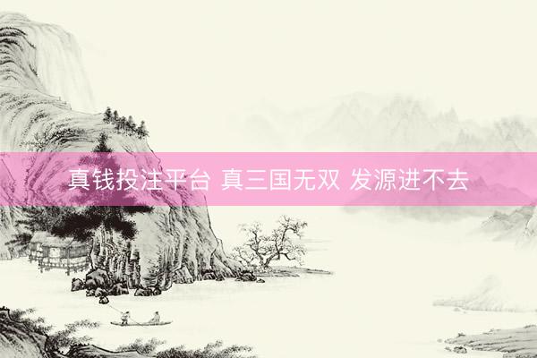 真钱投注平台 真三国无双 发源进不去