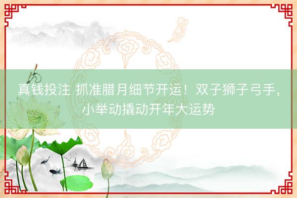 真钱投注 抓准腊月细节开运！双子狮子弓手，小举动撬动开年大运势
