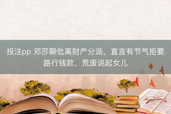 投注pp 邓莎聊仳离财产分派，直言有节气拒要路行钱款，荒废说起女儿