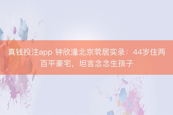 真钱投注app 钟欣潼北京茕居实录：44岁住两百平豪宅，坦言念念生孩子