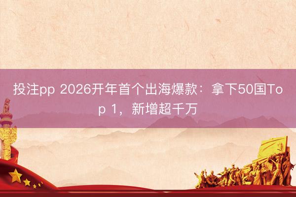 投注pp 2026开年首个出海爆款：拿下50国Top 1，新增超千万