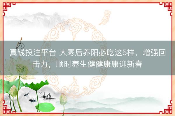 真钱投注平台 大寒后养阳必吃这5样，增强回击力，顺时养生健健康康迎新春