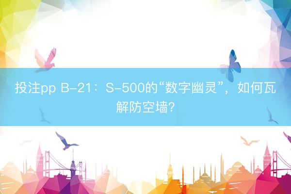 投注pp B-21：S-500的“数字幽灵”，如何瓦解防空墙？