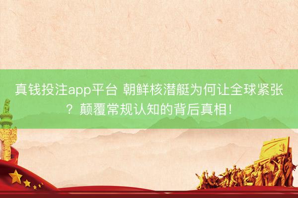 真钱投注app平台 朝鲜核潜艇为何让全球紧张？颠覆常规认知的背后真相！