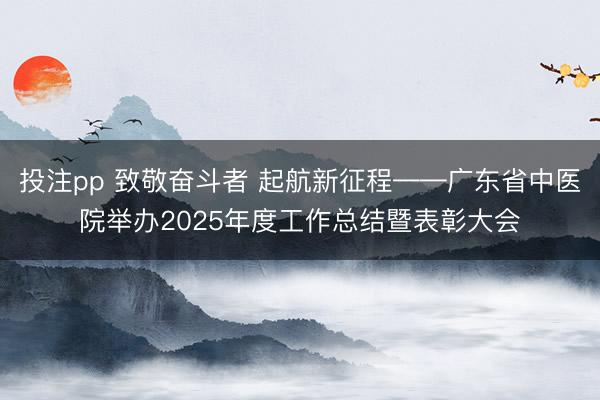 投注pp 致敬奋斗者 起航新征程——广东省中医院举办2025年度工作总结暨表彰大会