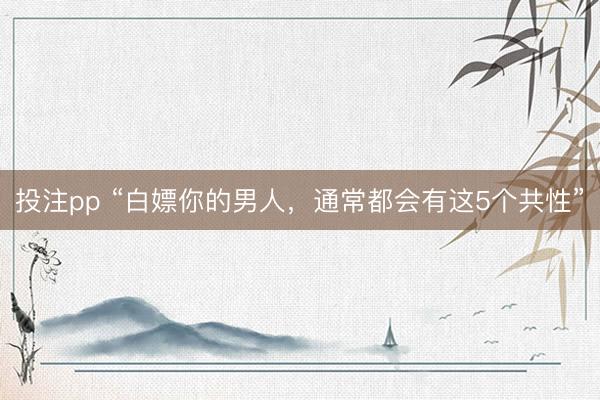 投注pp “白嫖你的男人，通常都会有这5个共性”