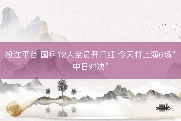 投注平台 国乒12人全员开门红 今天将上演6场“中日对决”