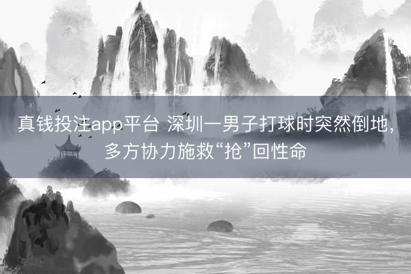 真钱投注app平台 深圳一男子打球时突然倒地，多方协力施救“抢”回性命