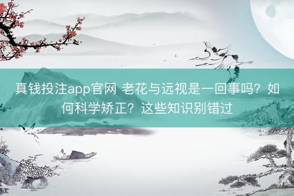 真钱投注app官网 老花与远视是一回事吗？如何科学矫正？这些知识别错过