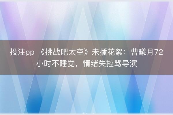 投注pp 《挑战吧太空》未播花絮：曹曦月72小时不睡觉，情绪失控骂导演