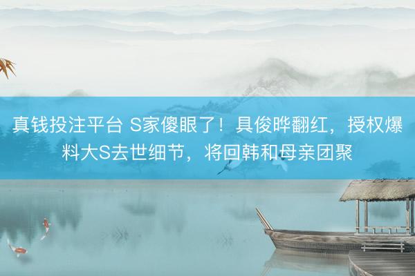真钱投注平台 S家傻眼了！具俊晔翻红，授权爆料大S去世细节，将回韩和母亲团聚