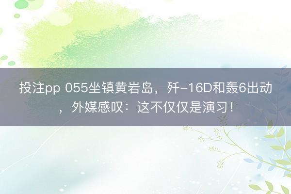 投注pp 055坐镇黄岩岛，歼-16D和轰6出动，外媒感叹：这不仅仅是演习！