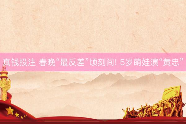 真钱投注 春晚“最反差”顷刻间! 5岁萌娃演“黄忠”