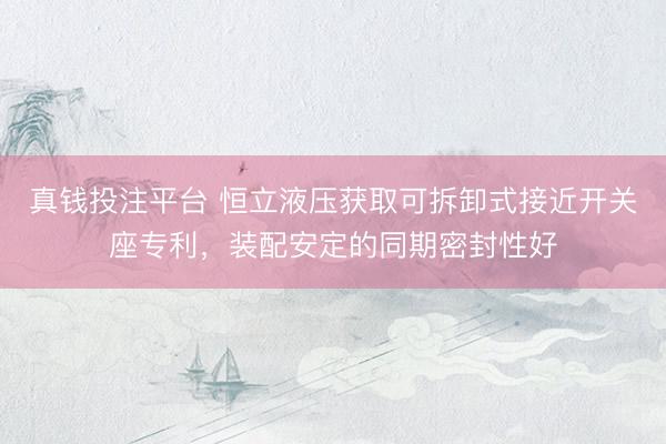 真钱投注平台 恒立液压获取可拆卸式接近开关座专利，装配安定的同期密封性好