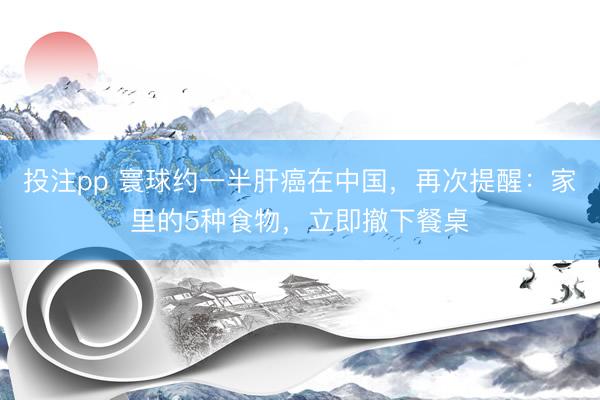 投注pp 寰球约一半肝癌在中国，再次提醒：家里的5种食物，立即撤下餐桌