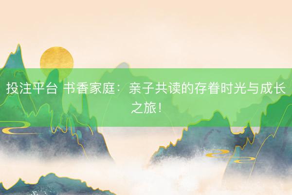 投注平台 书香家庭：亲子共读的存眷时光与成长之旅！