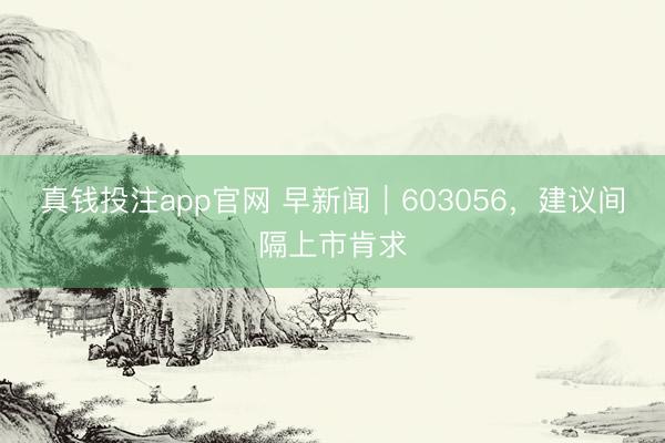 真钱投注app官网 早新闻｜603056，建议间隔上市肯求