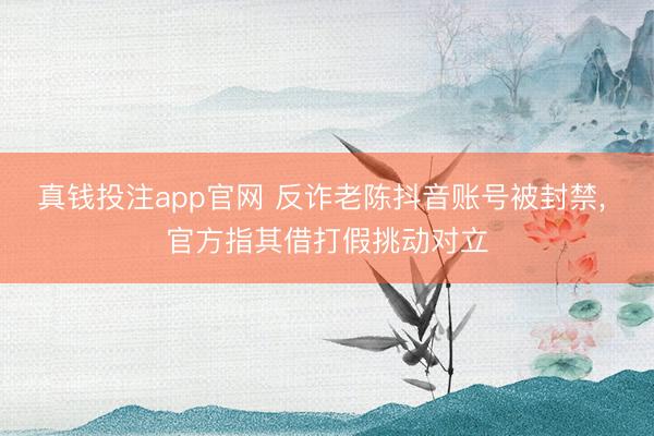 真钱投注app官网 反诈老陈抖音账号被封禁, 官方指其借打假挑动对立