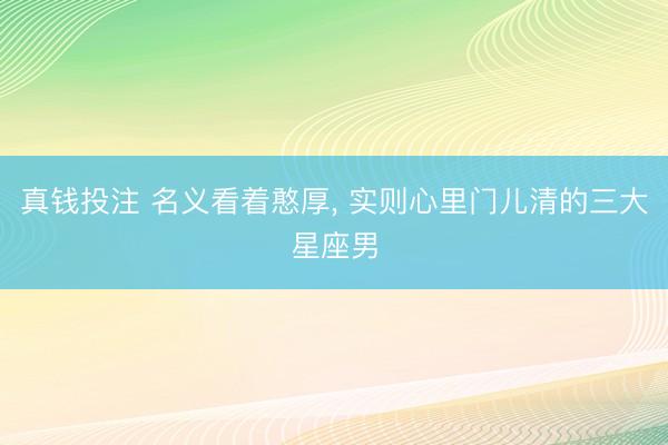 真钱投注 名义看着憨厚, 实则心里门儿清的三大星座男