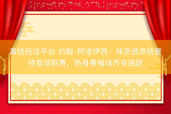 真钱投注平台 约翰·阿洛伊西：球员很昂扬管待首场联赛，热身赛每场齐有跳跃