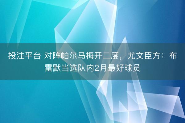 投注平台 对阵帕尔马梅开二度，尤文臣方：布雷默当选队内2月最好球员