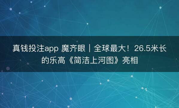 真钱投注app 魔齐眼｜全球最大！26.5米长的乐高《简洁上河图》亮相