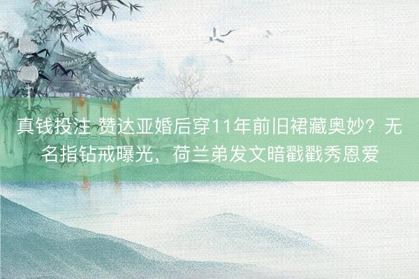 真钱投注 赞达亚婚后穿11年前旧裙藏奥妙？无名指钻戒曝光，荷兰弟发文暗戳戳秀恩爱