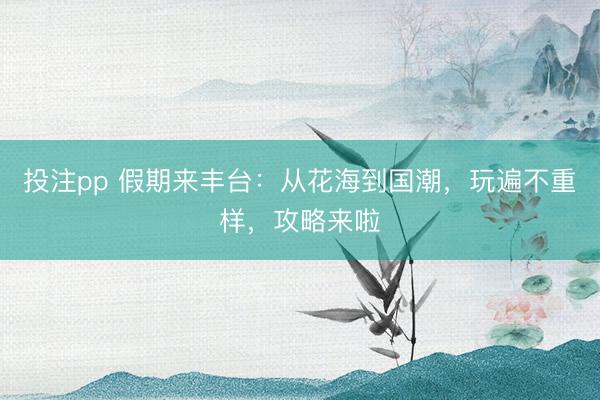 投注pp 假期来丰台：从花海到国潮，玩遍不重样，攻略来啦