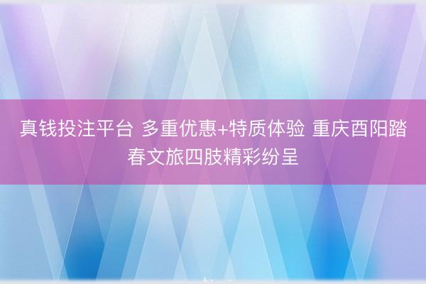 真钱投注平台 多重优惠+特质体验 重庆酉阳踏春文旅四肢精彩纷呈