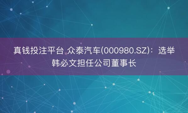 真钱投注平台 众泰汽车(000980.SZ)：选举韩必文担任公司董事长