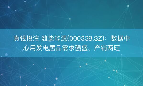 真钱投注 潍柴能源(000338.SZ)：数据中心用发电居品需求强盛、产销两旺