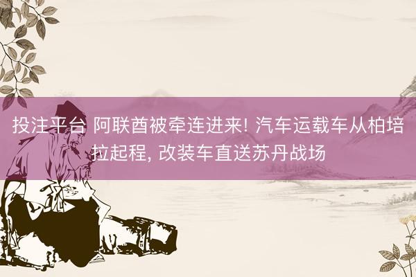 投注平台 阿联酋被牵连进来! 汽车运载车从柏培拉起程, 改装车直送苏丹战场