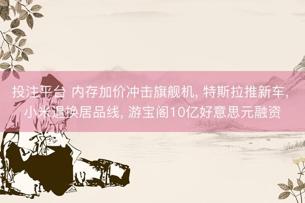 投注平台 内存加价冲击旗舰机, 特斯拉推新车, 小米退换居品线, 游宝阁10亿好意思元融资