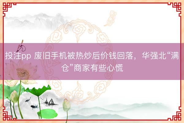 投注pp 废旧手机被热炒后价钱回落，华强北“满仓”商家有些心慌