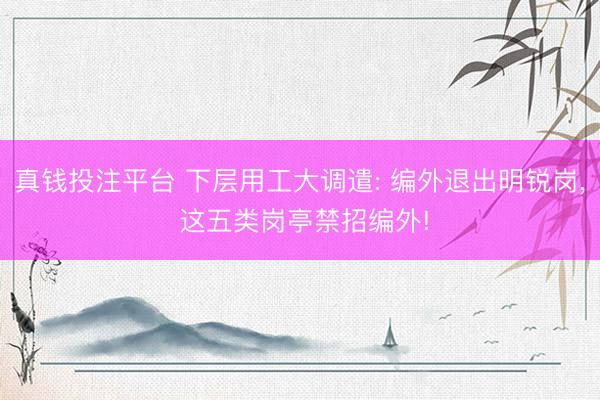 真钱投注平台 下层用工大调遣: 编外退出明锐岗, 这五类岗亭禁招编外!