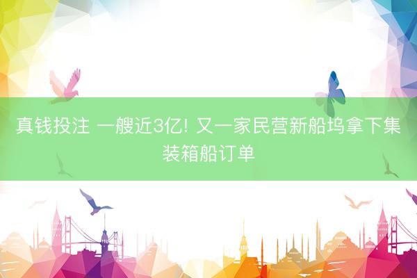 真钱投注 一艘近3亿! 又一家民营新船坞拿下集装箱船订单