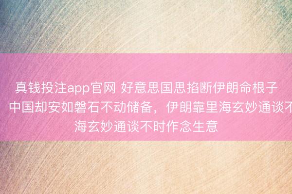 真钱投注app官网 好意思国思掐断伊朗命根子逼中国脱手！中国却安如磐石不动储备，伊朗靠里海玄妙通谈不时作念生意