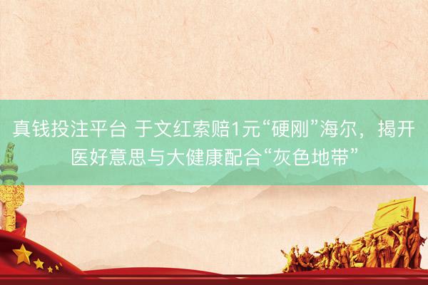 真钱投注平台 于文红索赔1元“硬刚”海尔，揭开医好意思与大健康配合“灰色地带”