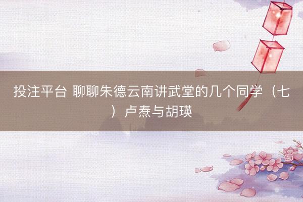 投注平台 聊聊朱德云南讲武堂的几个同学（七）卢焘与胡瑛