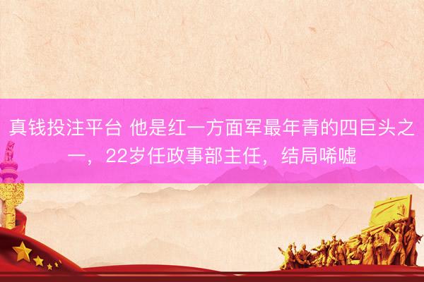 真钱投注平台 他是红一方面军最年青的四巨头之一，22岁任政事部主任，结局唏嘘