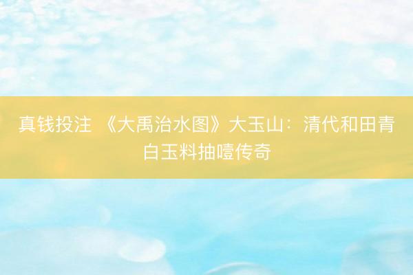 真钱投注 《大禹治水图》大玉山：清代和田青白玉料抽噎传奇
