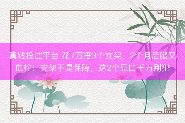 真钱投注平台 花7万搭3个支架，2个月后腿又血栓！支架不是保障，这2个忌口千万别犯