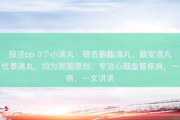 投注pp 3个小滴丸：银杏酮酯滴丸、脑安滴丸、银赤忱泰滴丸，均为我国原创，专治心脑血管疾病，一文讲求