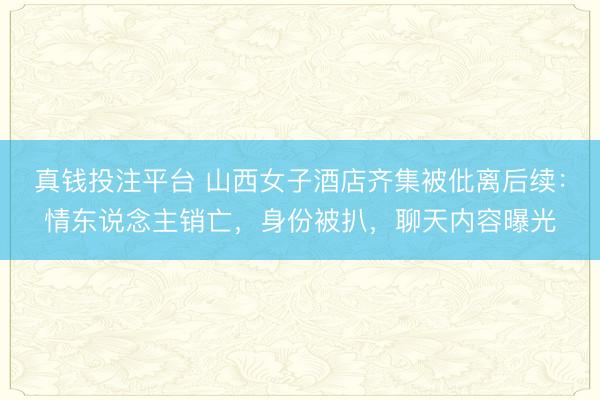 真钱投注平台 山西女子酒店齐集被仳离后续：情东说念主销亡，身份被扒，聊天内容曝光