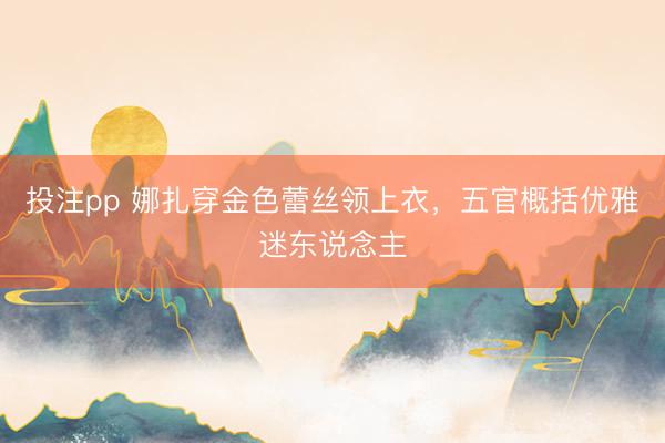 投注pp 娜扎穿金色蕾丝领上衣，五官概括优雅迷东说念主