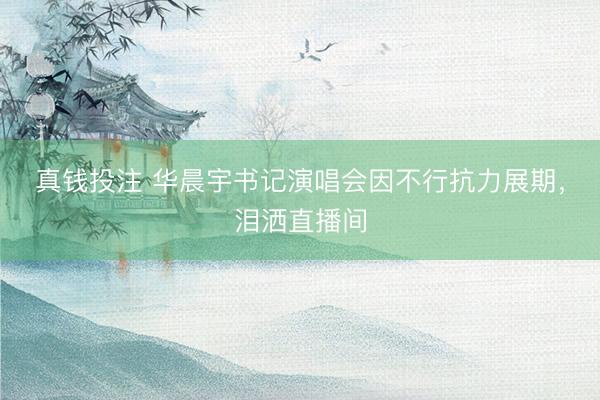 真钱投注 华晨宇书记演唱会因不行抗力展期，泪洒直播间