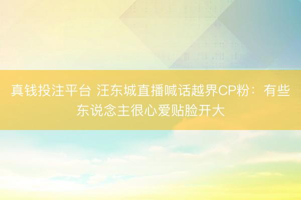 真钱投注平台 汪东城直播喊话越界CP粉：有些东说念主很心爱贴脸开大