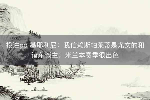 投注pp 基耶利尼：我信赖斯帕莱蒂是尤文的和谐东谈主；米兰本赛季很出色