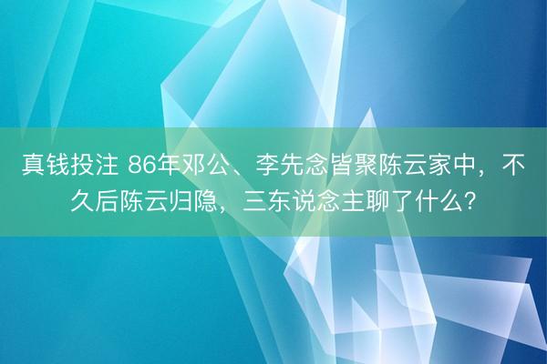 真钱投注 86年邓公、李先念皆聚陈云家中，不久后陈云归隐，三东说念主聊了什么？