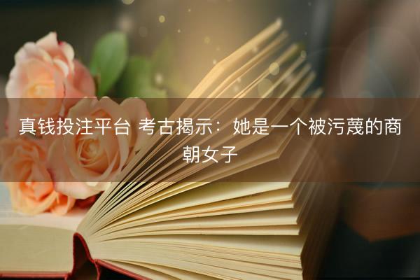 真钱投注平台 考古揭示：她是一个被污蔑的商朝女子